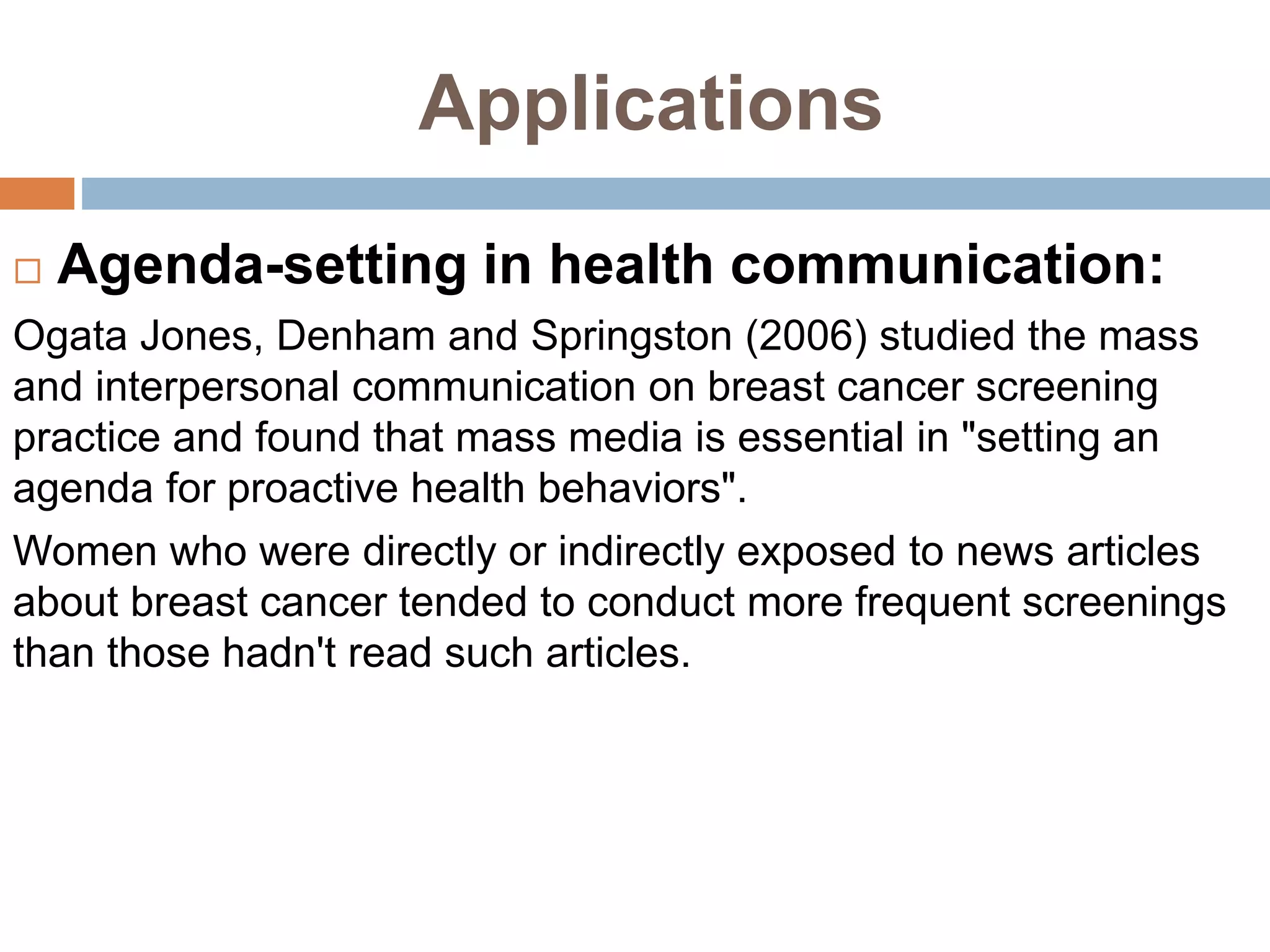 Applications
 Agenda-setting in health communication:
Ogata Jones, Denham and Springston (2006) studied the mass
and interpersonal communication on breast cancer screening
practice and found that mass media is essential in "setting an
agenda for proactive health behaviors".
Women who were directly or indirectly exposed to news articles
about breast cancer tended to conduct more frequent screenings
than those hadn't read such articles.
 