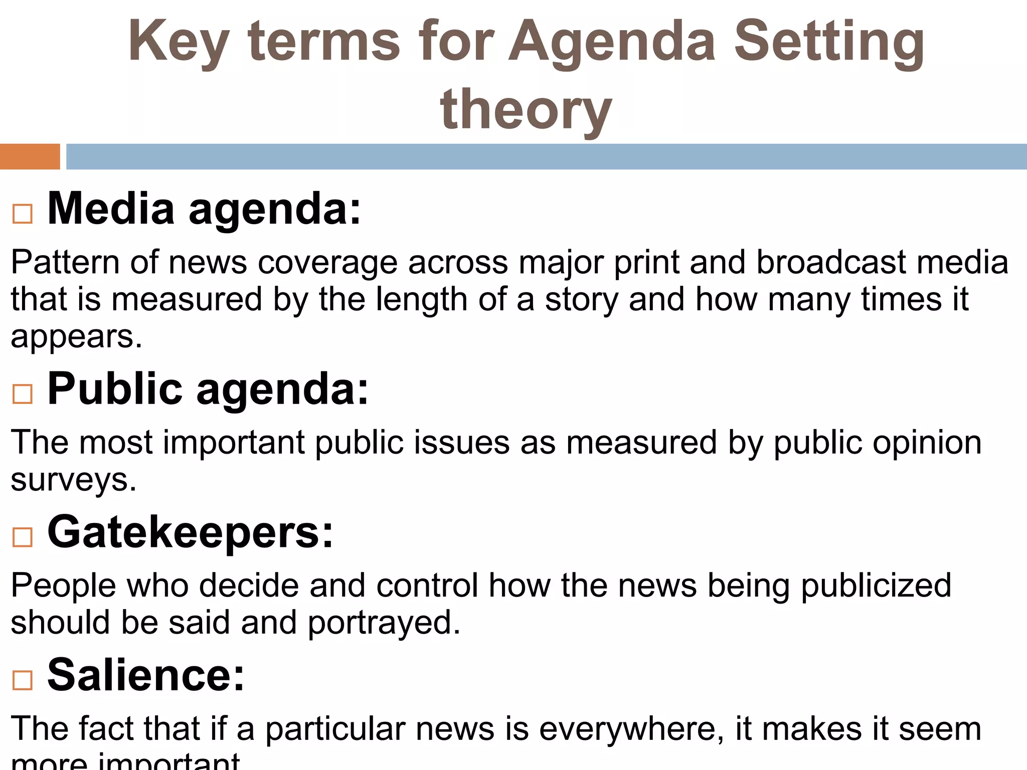 Key terms for Agenda Setting
theory
 Media agenda:
Pattern of news coverage across major print and broadcast media
that is measured by the length of a story and how many times it
appears.
 Public agenda:
The most important public issues as measured by public opinion
surveys.
 Gatekeepers:
People who decide and control how the news being publicized
should be said and portrayed.
 Salience:
The fact that if a particular news is everywhere, it makes it seem
 