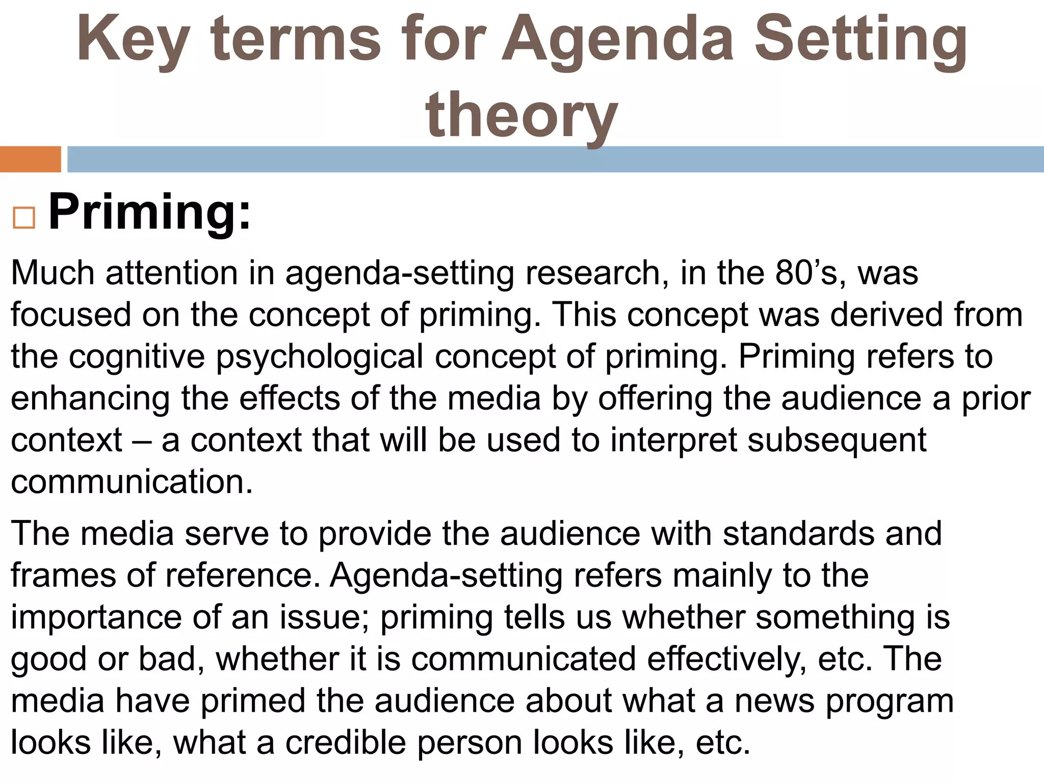 Key terms for Agenda Setting
theory
 Priming:
Much attention in agenda-setting research, in the 80’s, was
focused on the concept of priming. This concept was derived from
the cognitive psychological concept of priming. Priming refers to
enhancing the effects of the media by offering the audience a prior
context – a context that will be used to interpret subsequent
communication.
The media serve to provide the audience with standards and
frames of reference. Agenda-setting refers mainly to the
importance of an issue; priming tells us whether something is
good or bad, whether it is communicated effectively, etc. The
media have primed the audience about what a news program
looks like, what a credible person looks like, etc.
 