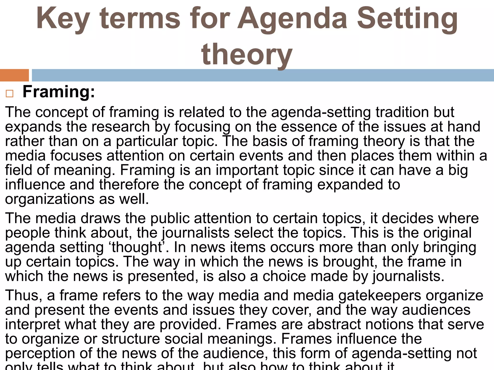 Key terms for Agenda Setting
theory
 Framing:
The concept of framing is related to the agenda-setting tradition but
expands the research by focusing on the essence of the issues at hand
rather than on a particular topic. The basis of framing theory is that the
media focuses attention on certain events and then places them within a
field of meaning. Framing is an important topic since it can have a big
influence and therefore the concept of framing expanded to
organizations as well.
The media draws the public attention to certain topics, it decides where
people think about, the journalists select the topics. This is the original
agenda setting ‘thought’. In news items occurs more than only bringing
up certain topics. The way in which the news is brought, the frame in
which the news is presented, is also a choice made by journalists.
Thus, a frame refers to the way media and media gatekeepers organize
and present the events and issues they cover, and the way audiences
interpret what they are provided. Frames are abstract notions that serve
to organize or structure social meanings. Frames influence the
perception of the news of the audience, this form of agenda-setting not
 