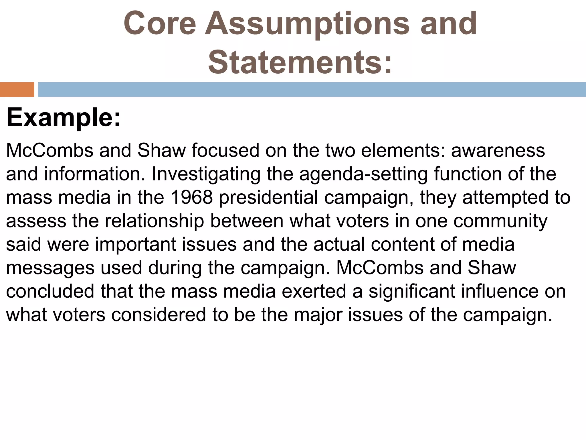 Core Assumptions and
Statements:
Example:
McCombs and Shaw focused on the two elements: awareness
and information. Investigating the agenda-setting function of the
mass media in the 1968 presidential campaign, they attempted to
assess the relationship between what voters in one community
said were important issues and the actual content of media
messages used during the campaign. McCombs and Shaw
concluded that the mass media exerted a significant influence on
what voters considered to be the major issues of the campaign.
 