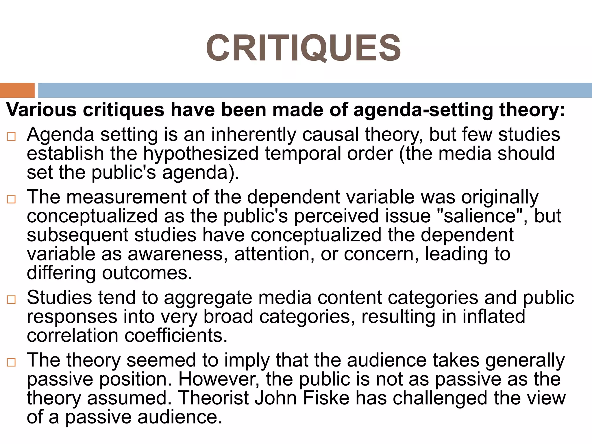 CRITIQUES
Various critiques have been made of agenda-setting theory:
 Agenda setting is an inherently causal theory, but few studies
establish the hypothesized temporal order (the media should
set the public's agenda).
 The measurement of the dependent variable was originally
conceptualized as the public's perceived issue "salience", but
subsequent studies have conceptualized the dependent
variable as awareness, attention, or concern, leading to
differing outcomes.
 Studies tend to aggregate media content categories and public
responses into very broad categories, resulting in inflated
correlation coefficients.
 The theory seemed to imply that the audience takes generally
passive position. However, the public is not as passive as the
theory assumed. Theorist John Fiske has challenged the view
of a passive audience.
 