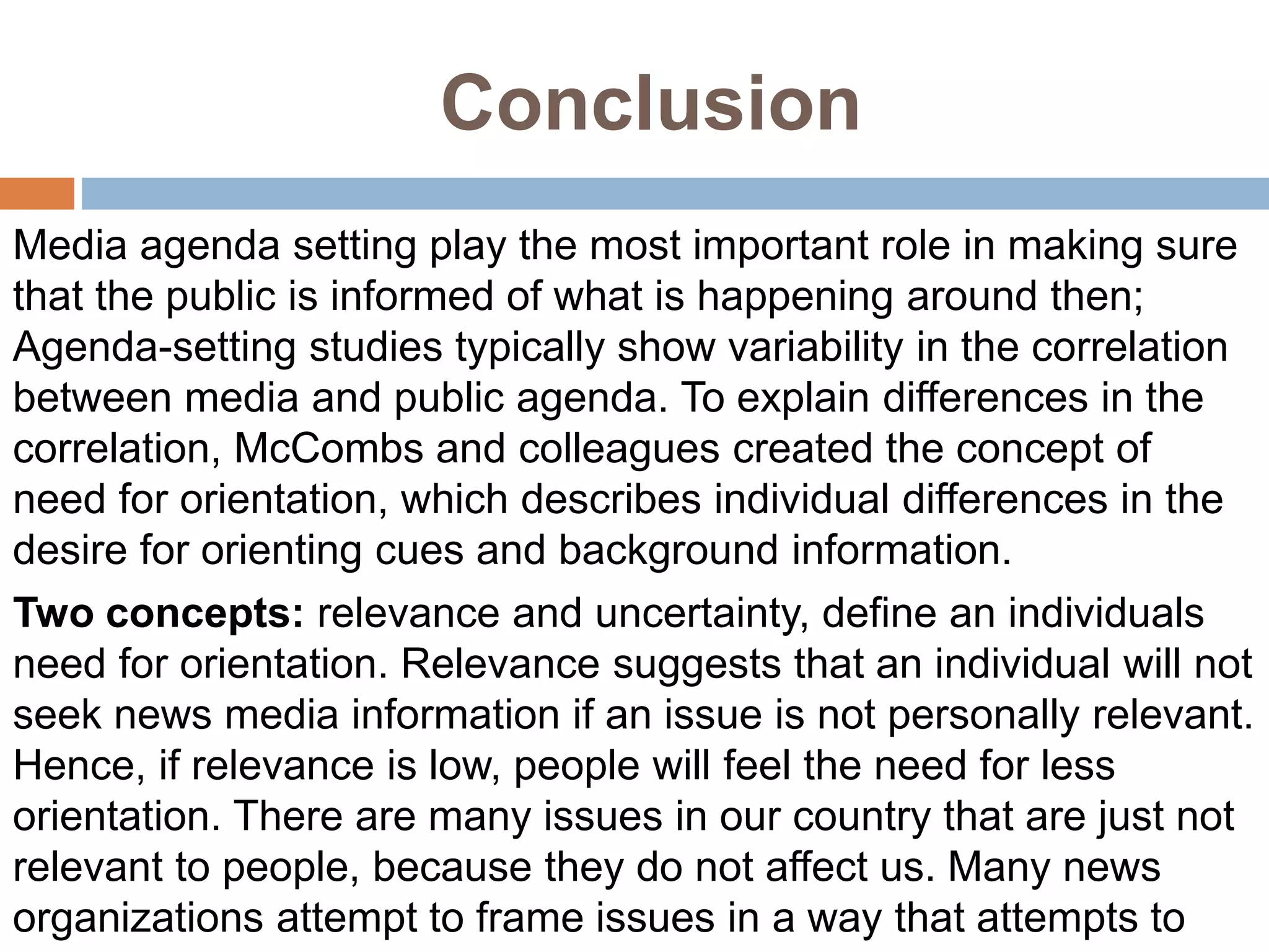 Conclusion
Media agenda setting play the most important role in making sure
that the public is informed of what is happening around then;
Agenda-setting studies typically show variability in the correlation
between media and public agenda. To explain differences in the
correlation, McCombs and colleagues created the concept of
need for orientation, which describes individual differences in the
desire for orienting cues and background information.
Two concepts: relevance and uncertainty, define an individuals
need for orientation. Relevance suggests that an individual will not
seek news media information if an issue is not personally relevant.
Hence, if relevance is low, people will feel the need for less
orientation. There are many issues in our country that are just not
relevant to people, because they do not affect us. Many news
organizations attempt to frame issues in a way that attempts to
 