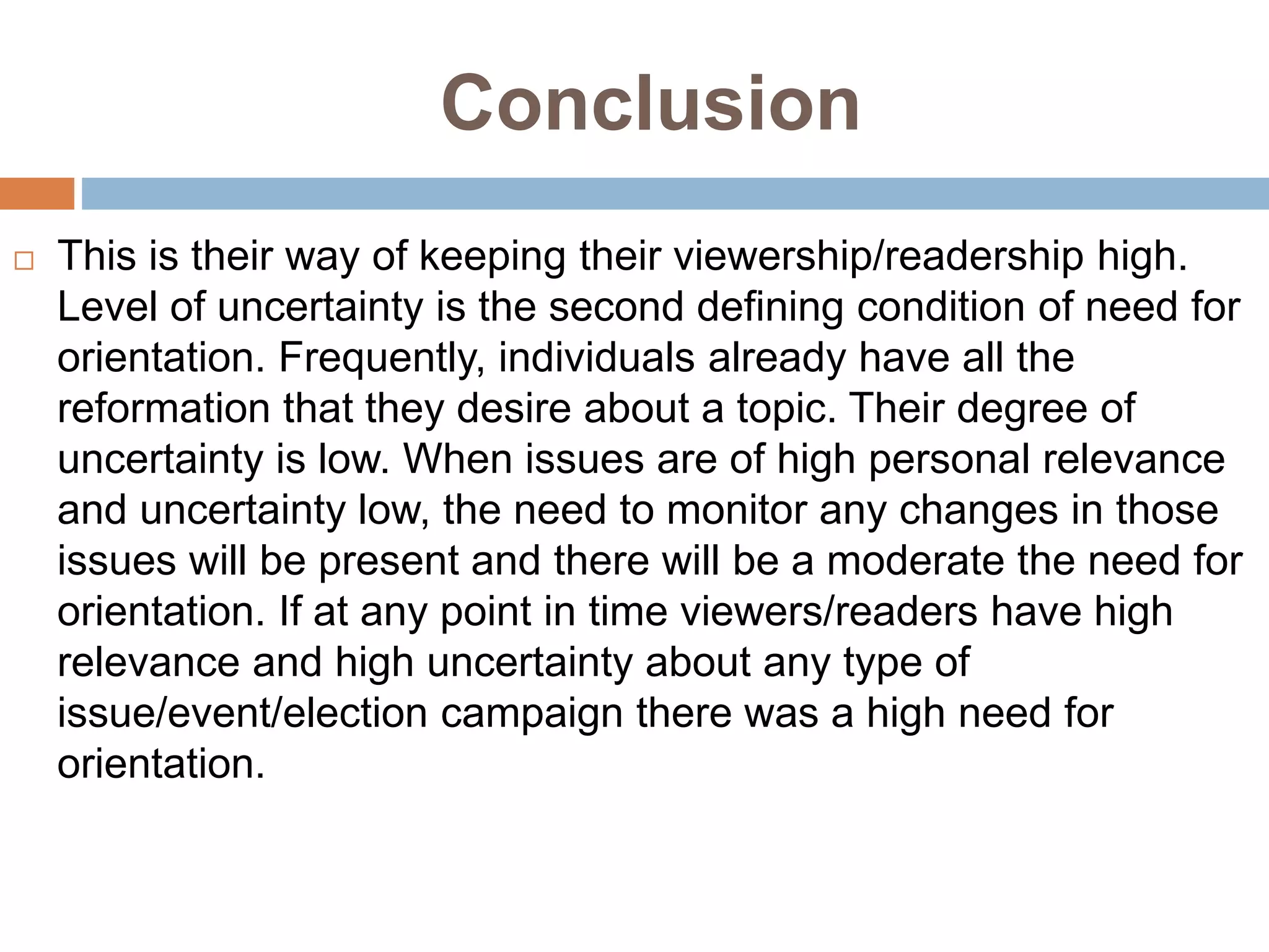 Conclusion
 This is their way of keeping their viewership/readership high.
Level of uncertainty is the second defining condition of need for
orientation. Frequently, individuals already have all the
reformation that they desire about a topic. Their degree of
uncertainty is low. When issues are of high personal relevance
and uncertainty low, the need to monitor any changes in those
issues will be present and there will be a moderate the need for
orientation. If at any point in time viewers/readers have high
relevance and high uncertainty about any type of
issue/event/election campaign there was a high need for
orientation.
 