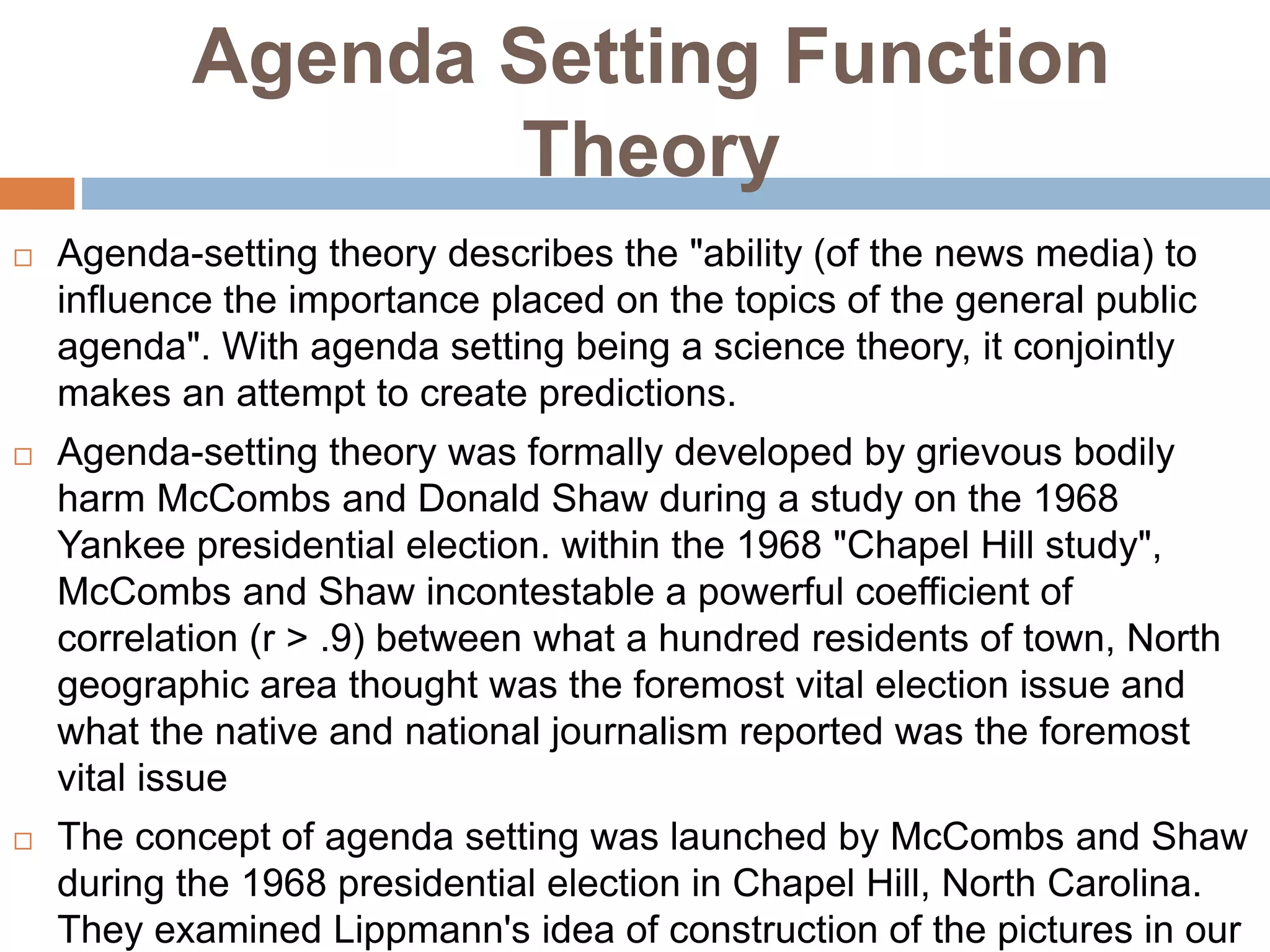 Agenda Setting Function
Theory
 Agenda-setting theory describes the "ability (of the news media) to
influence the importance placed on the topics of the general public
agenda". With agenda setting being a science theory, it conjointly
makes an attempt to create predictions.
 Agenda-setting theory was formally developed by grievous bodily
harm McCombs and Donald Shaw during a study on the 1968
Yankee presidential election. within the 1968 "Chapel Hill study",
McCombs and Shaw incontestable a powerful coefficient of
correlation (r > .9) between what a hundred residents of town, North
geographic area thought was the foremost vital election issue and
what the native and national journalism reported was the foremost
vital issue
 The concept of agenda setting was launched by McCombs and Shaw
during the 1968 presidential election in Chapel Hill, North Carolina.
They examined Lippmann's idea of construction of the pictures in our
 