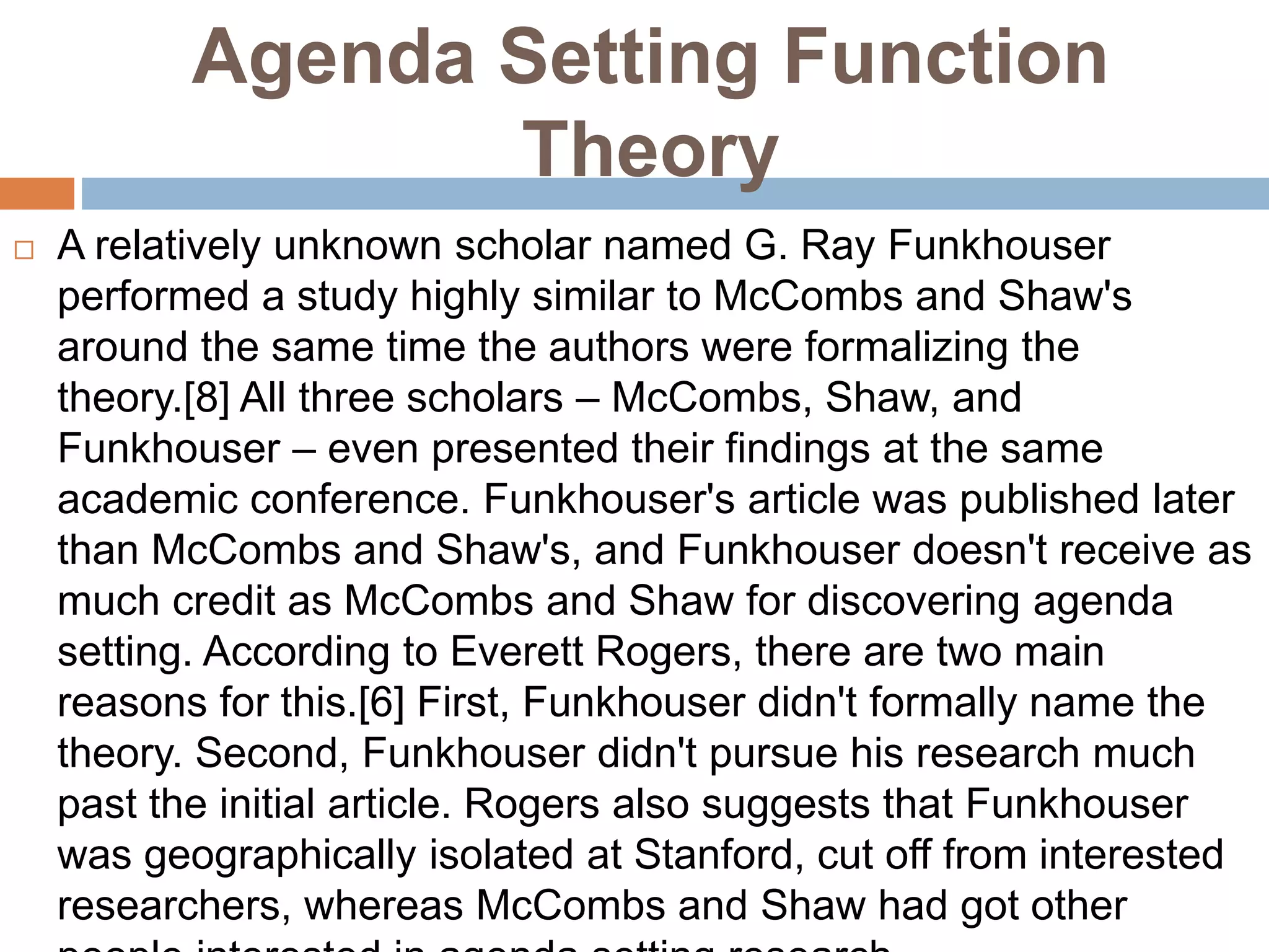 Agenda Setting Function
Theory
 A relatively unknown scholar named G. Ray Funkhouser
performed a study highly similar to McCombs and Shaw's
around the same time the authors were formalizing the
theory.[8] All three scholars – McCombs, Shaw, and
Funkhouser – even presented their findings at the same
academic conference. Funkhouser's article was published later
than McCombs and Shaw's, and Funkhouser doesn't receive as
much credit as McCombs and Shaw for discovering agenda
setting. According to Everett Rogers, there are two main
reasons for this.[6] First, Funkhouser didn't formally name the
theory. Second, Funkhouser didn't pursue his research much
past the initial article. Rogers also suggests that Funkhouser
was geographically isolated at Stanford, cut off from interested
researchers, whereas McCombs and Shaw had got other
 