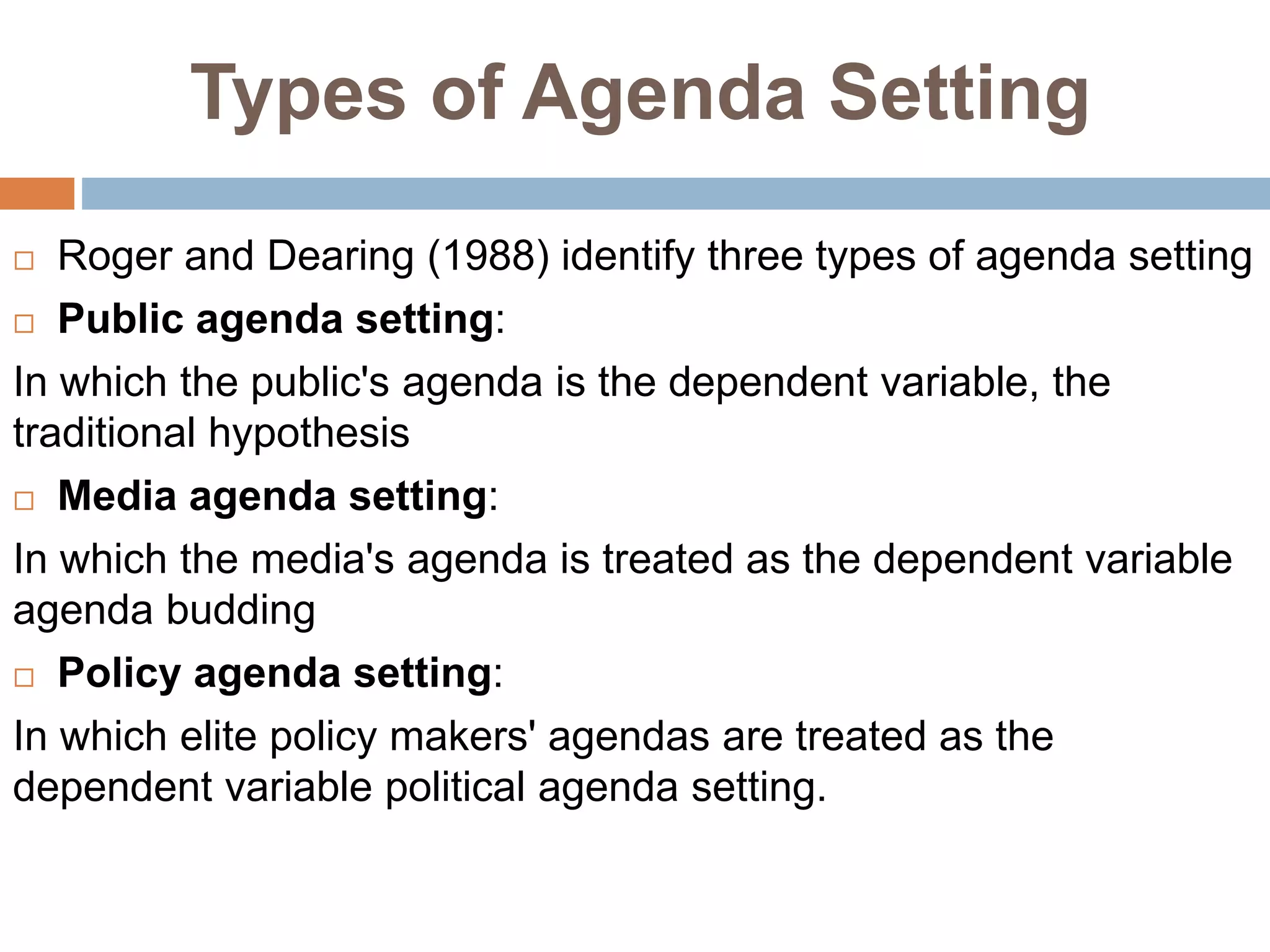 Types of Agenda Setting
 Roger and Dearing (1988) identify three types of agenda setting
 Public agenda setting:
In which the public's agenda is the dependent variable, the
traditional hypothesis
 Media agenda setting:
In which the media's agenda is treated as the dependent variable
agenda budding
 Policy agenda setting:
In which elite policy makers' agendas are treated as the
dependent variable political agenda setting.
 