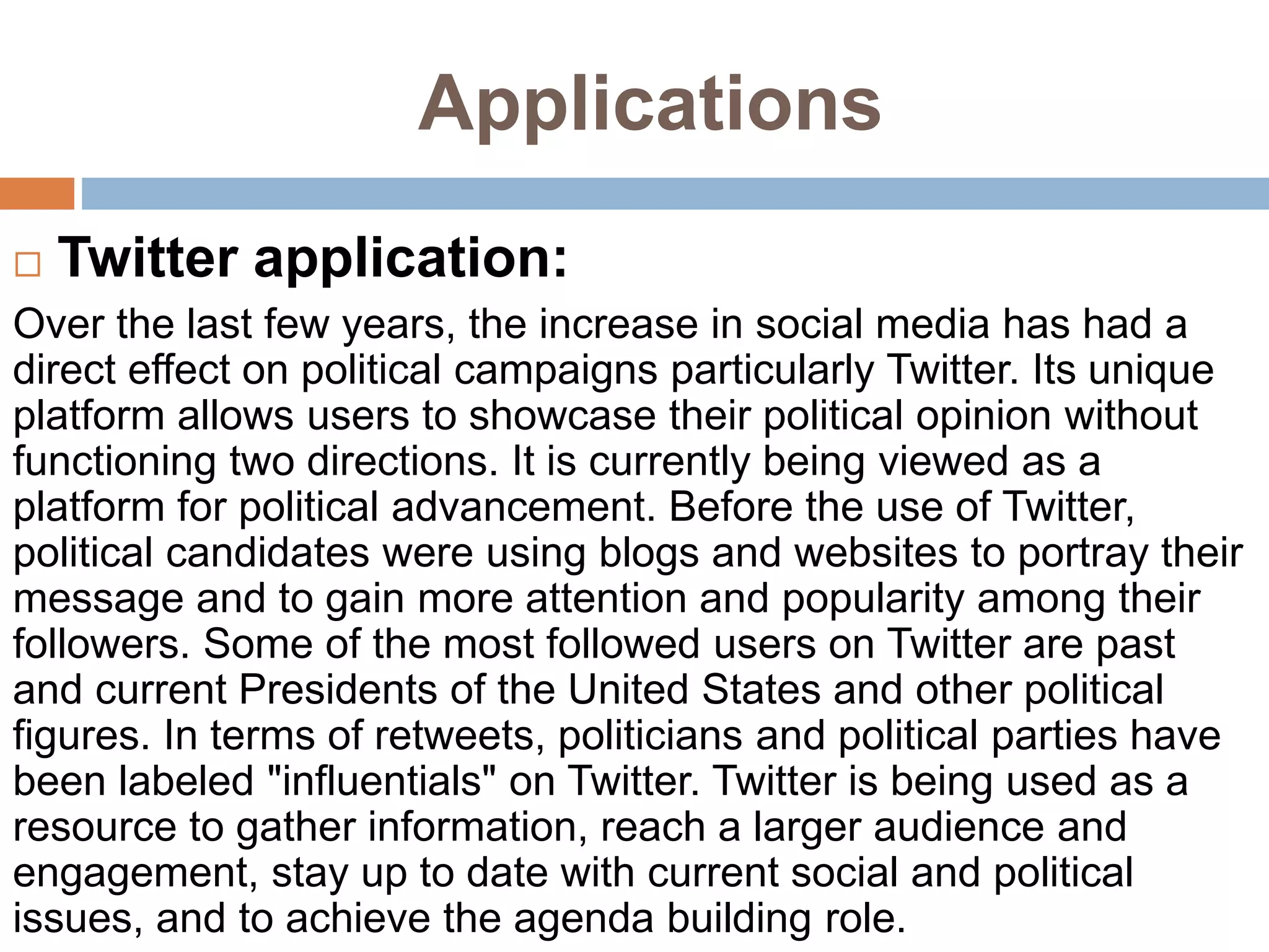 Applications
 Twitter application:
Over the last few years, the increase in social media has had a
direct effect on political campaigns particularly Twitter. Its unique
platform allows users to showcase their political opinion without
functioning two directions. It is currently being viewed as a
platform for political advancement. Before the use of Twitter,
political candidates were using blogs and websites to portray their
message and to gain more attention and popularity among their
followers. Some of the most followed users on Twitter are past
and current Presidents of the United States and other political
figures. In terms of retweets, politicians and political parties have
been labeled "influentials" on Twitter. Twitter is being used as a
resource to gather information, reach a larger audience and
engagement, stay up to date with current social and political
issues, and to achieve the agenda building role.
 