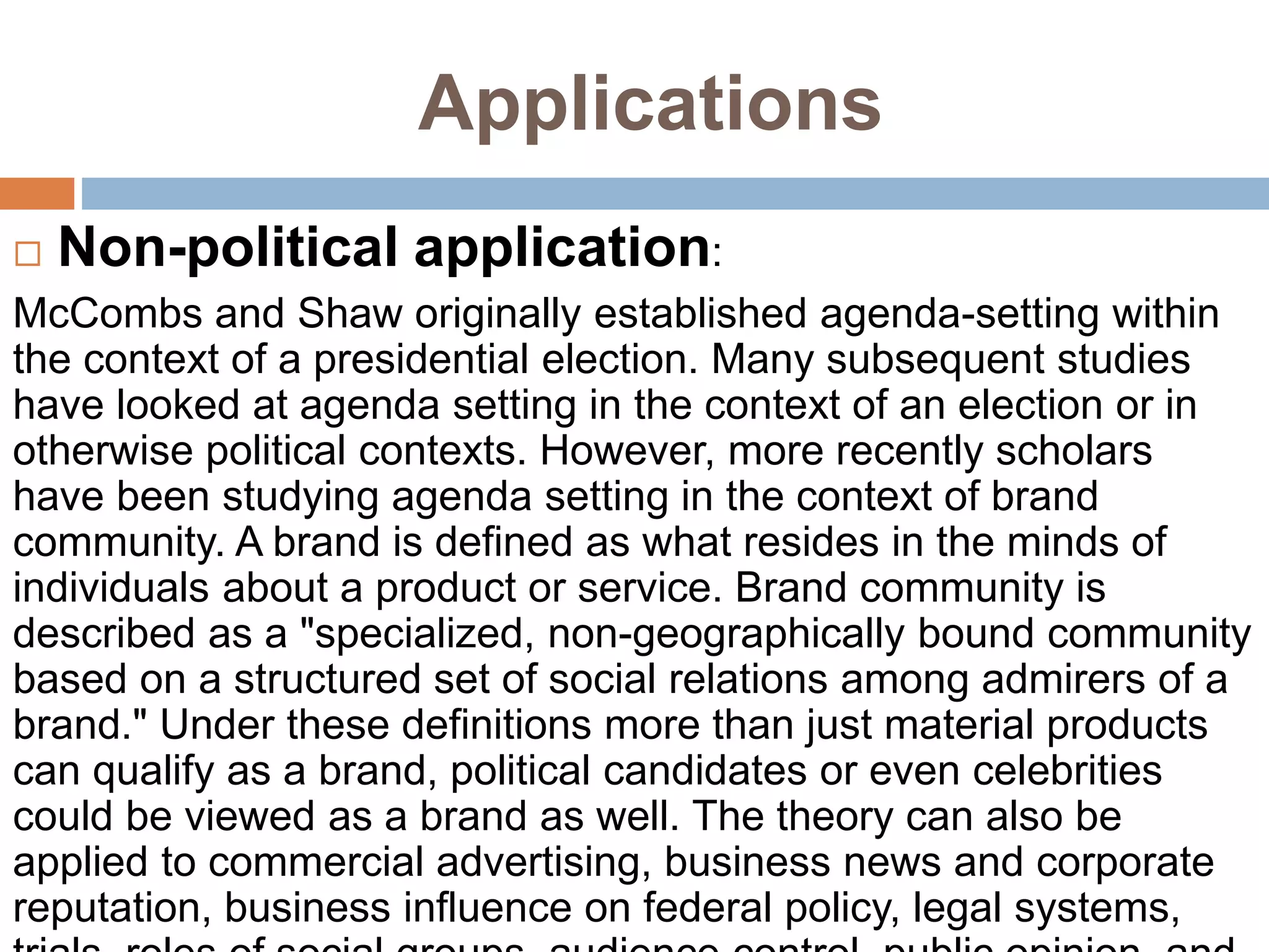 Applications
 Non-political application:
McCombs and Shaw originally established agenda-setting within
the context of a presidential election. Many subsequent studies
have looked at agenda setting in the context of an election or in
otherwise political contexts. However, more recently scholars
have been studying agenda setting in the context of brand
community. A brand is defined as what resides in the minds of
individuals about a product or service. Brand community is
described as a "specialized, non-geographically bound community
based on a structured set of social relations among admirers of a
brand." Under these definitions more than just material products
can qualify as a brand, political candidates or even celebrities
could be viewed as a brand as well. The theory can also be
applied to commercial advertising, business news and corporate
reputation, business influence on federal policy, legal systems,
 