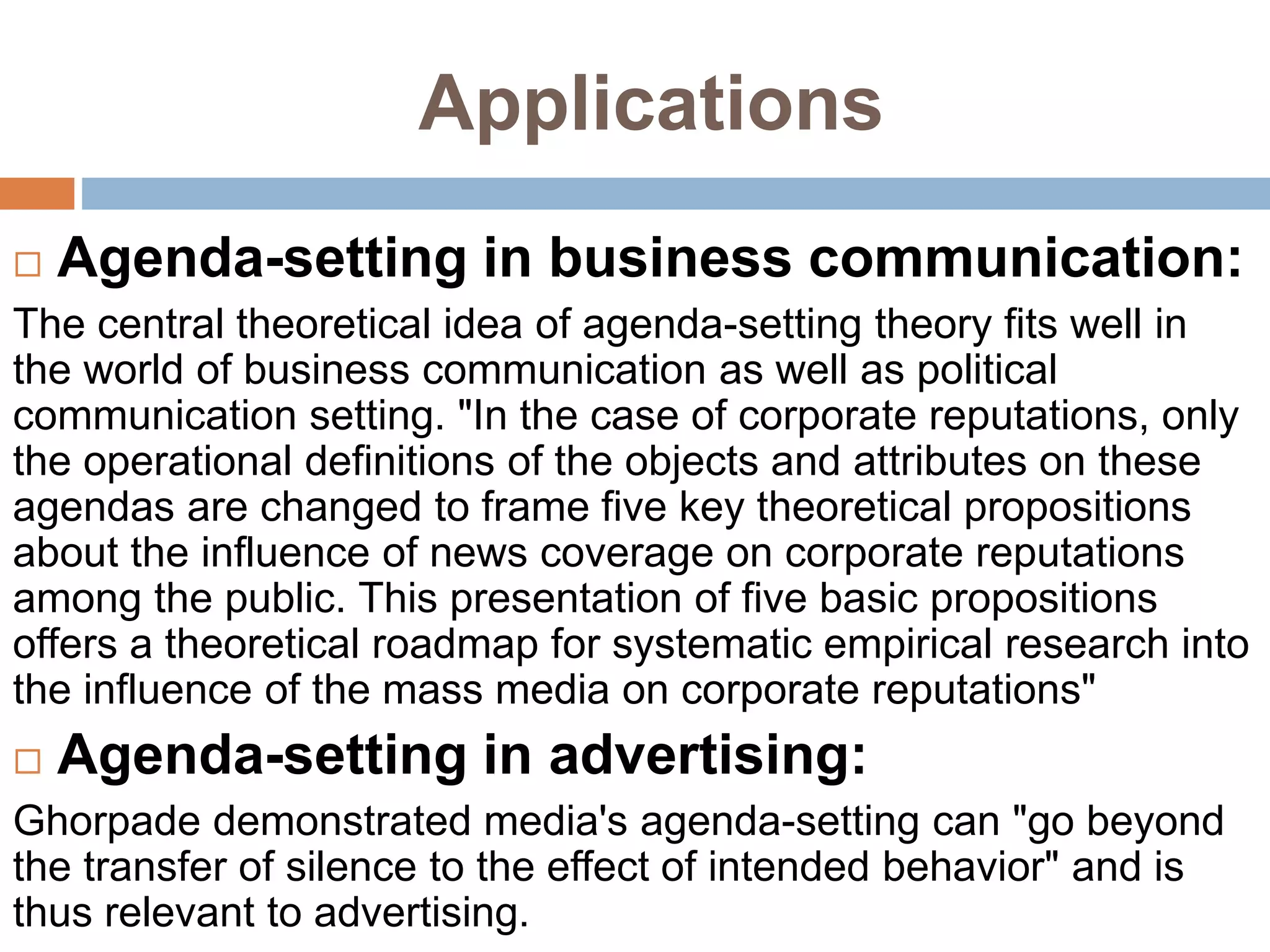 Applications
 Agenda-setting in business communication:
The central theoretical idea of agenda-setting theory fits well in
the world of business communication as well as political
communication setting. "In the case of corporate reputations, only
the operational definitions of the objects and attributes on these
agendas are changed to frame five key theoretical propositions
about the influence of news coverage on corporate reputations
among the public. This presentation of five basic propositions
offers a theoretical roadmap for systematic empirical research into
the influence of the mass media on corporate reputations"
 Agenda-setting in advertising:
Ghorpade demonstrated media's agenda-setting can "go beyond
the transfer of silence to the effect of intended behavior" and is
thus relevant to advertising.
 