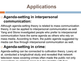 Applications
 Agenda-setting in interpersonal
communication:
Although agenda-setting theory is related to mass communication
theory, it can be applied to interpersonal communication as well.
Yang and Stone investigated people who prefer to interpersonal
communication have the same agenda as others who rely on
mass media. According to them, the public agenda suggested by
media can flow through interpersonal communication as well.
 Agenda-setting in crime:
Agenda-setting can be connected to cultivation theory. Lowry et
al. conducted a longitudinal study and revealed that network
television news covering crimes often made the public not only
 