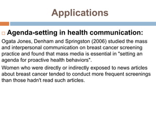Applications
 Agenda-setting in health communication:
Ogata Jones, Denham and Springston (2006) studied the mass
and interpersonal communication on breast cancer screening
practice and found that mass media is essential in "setting an
agenda for proactive health behaviors".
Women who were directly or indirectly exposed to news articles
about breast cancer tended to conduct more frequent screenings
than those hadn't read such articles.
 