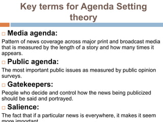 Key terms for Agenda Setting
theory
 Media agenda:
Pattern of news coverage across major print and broadcast media
that is measured by the length of a story and how many times it
appears.
 Public agenda:
The most important public issues as measured by public opinion
surveys.
 Gatekeepers:
People who decide and control how the news being publicized
should be said and portrayed.
 Salience:
The fact that if a particular news is everywhere, it makes it seem
 