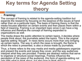 Key terms for Agenda Setting
theory
 Framing:
The concept of framing is related to the agenda-setting tradition but
expands the research by focusing on the essence of the issues at hand
rather than on a particular topic. The basis of framing theory is that the
media focuses attention on certain events and then places them within a
field of meaning. Framing is an important topic since it can have a big
influence and therefore the concept of framing expanded to
organizations as well.
The media draws the public attention to certain topics, it decides where
people think about, the journalists select the topics. This is the original
agenda setting ‘thought’. In news items occurs more than only bringing
up certain topics. The way in which the news is brought, the frame in
which the news is presented, is also a choice made by journalists.
Thus, a frame refers to the way media and media gatekeepers organize
and present the events and issues they cover, and the way audiences
interpret what they are provided. Frames are abstract notions that serve
to organize or structure social meanings. Frames influence the
perception of the news of the audience, this form of agenda-setting not
 