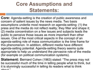 Core Assumptions and
Statements:
Core: Agenda-setting is the creation of public awareness and
concern of salient issues by the news media. Two basis
assumptions underlie most research on agenda-setting: (1) the
press and the media do not reflect reality; they filter and shape it;
(2) media concentration on a few issues and subjects leads the
public to perceive those issues as more important than other
issues. One of the most critical aspects in the concept of an
agenda-setting role of mass communication is the time frame for
this phenomenon. In addition, different media have different
agenda-setting potential. Agenda-setting theory seems quite
appropriate to help us understand the pervasive role of the media
(for example on political communication systems).
Statement: Bernard Cohen (1963) stated: “The press may not
be successful much of the time in telling people what to think, but
it is stunningly successful in telling its readers what to think
 