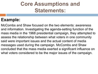 Core Assumptions and
Statements:
Example:
McCombs and Shaw focused on the two elements: awareness
and information. Investigating the agenda-setting function of the
mass media in the 1968 presidential campaign, they attempted to
assess the relationship between what voters in one community
said were important issues and the actual content of media
messages used during the campaign. McCombs and Shaw
concluded that the mass media exerted a significant influence on
what voters considered to be the major issues of the campaign.
 