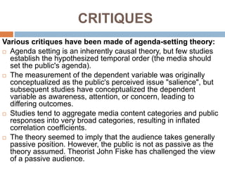 CRITIQUES
Various critiques have been made of agenda-setting theory:
 Agenda setting is an inherently causal theory, but few studies
establish the hypothesized temporal order (the media should
set the public's agenda).
 The measurement of the dependent variable was originally
conceptualized as the public's perceived issue "salience", but
subsequent studies have conceptualized the dependent
variable as awareness, attention, or concern, leading to
differing outcomes.
 Studies tend to aggregate media content categories and public
responses into very broad categories, resulting in inflated
correlation coefficients.
 The theory seemed to imply that the audience takes generally
passive position. However, the public is not as passive as the
theory assumed. Theorist John Fiske has challenged the view
of a passive audience.
 