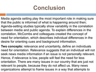 Conclusion
Media agenda setting play the most important role in making sure
that the public is informed of what is happening around then;
Agenda-setting studies typically show variability in the correlation
between media and public agenda. To explain differences in the
correlation, McCombs and colleagues created the concept of
need for orientation, which describes individual differences in the
desire for orienting cues and background information.
Two concepts: relevance and uncertainty, define an individuals
need for orientation. Relevance suggests that an individual will not
seek news media information if an issue is not personally relevant.
Hence, if relevance is low, people will feel the need for less
orientation. There are many issues in our country that are just not
relevant to people, because they do not affect us. Many news
organizations attempt to frame issues in a way that attempts to
 