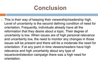 Conclusion
 This is their way of keeping their viewership/readership high.
Level of uncertainty is the second defining condition of need for
orientation. Frequently, individuals already have all the
reformation that they desire about a topic. Their degree of
uncertainty is low. When issues are of high personal relevance
and uncertainty low, the need to monitor any changes in those
issues will be present and there will be a moderate the need for
orientation. If at any point in time viewers/readers have high
relevance and high uncertainty about any type of
issue/event/election campaign there was a high need for
orientation.
 