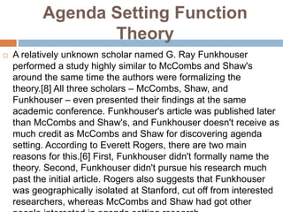 Agenda Setting Function
Theory
 A relatively unknown scholar named G. Ray Funkhouser
performed a study highly similar to McCombs and Shaw's
around the same time the authors were formalizing the
theory.[8] All three scholars – McCombs, Shaw, and
Funkhouser – even presented their findings at the same
academic conference. Funkhouser's article was published later
than McCombs and Shaw's, and Funkhouser doesn't receive as
much credit as McCombs and Shaw for discovering agenda
setting. According to Everett Rogers, there are two main
reasons for this.[6] First, Funkhouser didn't formally name the
theory. Second, Funkhouser didn't pursue his research much
past the initial article. Rogers also suggests that Funkhouser
was geographically isolated at Stanford, cut off from interested
researchers, whereas McCombs and Shaw had got other
 