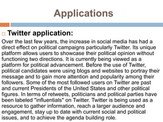 Applications
 Twitter application:
Over the last few years, the increase in social media has had a
direct effect on political campaigns particularly Twitter. Its unique
platform allows users to showcase their political opinion without
functioning two directions. It is currently being viewed as a
platform for political advancement. Before the use of Twitter,
political candidates were using blogs and websites to portray their
message and to gain more attention and popularity among their
followers. Some of the most followed users on Twitter are past
and current Presidents of the United States and other political
figures. In terms of retweets, politicians and political parties have
been labeled "influentials" on Twitter. Twitter is being used as a
resource to gather information, reach a larger audience and
engagement, stay up to date with current social and political
issues, and to achieve the agenda building role.
 