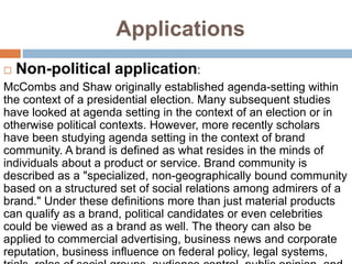 Applications
 Non-political application:
McCombs and Shaw originally established agenda-setting within
the context of a presidential election. Many subsequent studies
have looked at agenda setting in the context of an election or in
otherwise political contexts. However, more recently scholars
have been studying agenda setting in the context of brand
community. A brand is defined as what resides in the minds of
individuals about a product or service. Brand community is
described as a "specialized, non-geographically bound community
based on a structured set of social relations among admirers of a
brand." Under these definitions more than just material products
can qualify as a brand, political candidates or even celebrities
could be viewed as a brand as well. The theory can also be
applied to commercial advertising, business news and corporate
reputation, business influence on federal policy, legal systems,
 
