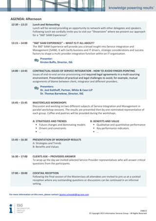 AGENDA: Afternoon
12:30 – 13:15

Lunch and Networking
Lunch will be served providing an opportunity to network with other delegates and speakers.
Following lunch we cordially invite you to visit our “Showroom” where we present our approach
for a “360° SIAM Experience”.

13:15 – 14:00

“360° SIAM EXPERIENCE” – WHAT IS IT ALL ABOUT?
The 360° SIAM Experience will provide you a broad insight into Service Integration and
Management (SIAM). It will clarify business and IT drivers, strategic considerations and success
factors to shape a multi-provider integration function within an IT organization.
Presenter:
Kirsten Buffo, Director, ISG

14:00 – 14:45

CONTRACTUAL ISSUES OF SERVICE INTEGRATION - HOW TO AVOID FINGER-POINTING
Issues of end-to-end service provisioning and required legal agreements in a multi-sourcing
environment. Presentation of practical and legal challenges to avoid, for example, mutual
assignments of blame between client, integrator and different providers.
Presenters:
Dr. Jost Kotthoff, Partner, White & Case LLP
Dr. Thomas Barnekow, Director, ISG

14:45 – 15:45

MASTERCLASS WORKSHOPS
Discussion and working on two different subjects of Service Integration and Management in
parallel workshop sessions. The results are presented then by one nominated representative of
each group. Coffee and pastries will be provided during the workshops.
A: STRATEGIES AND TRENDS
 Future changes and dominating models
 Drivers and constraints
 …

B: BENEFITS AND VALUE
 Qualitative and quantitative performance
 Key performance indicators
 …

15:45 – 16:30

PRESENTATION OF WORKSHOP RESULTS
A: Strategies and Trends
B: Benefits and Values

16:30 – 17:00

CLIENTS ASK – PROVIDERS ANSWER
To wrap up the day we invited selected Service Provider representatives who will answer critical
questions from the participants.

17:00 – 18:00

COCKTAIL RECEPTION
Following the final session of the Masterclass all attendees are invited to join us at a cocktail
reception where any outstanding questions or discussions can be continued in an informal
setting.

For more information on this even, please contact: jasmin.schoedel@isg-one.com

150613
© Copyright 2013 Information Services Group – All Rights Reserved

 