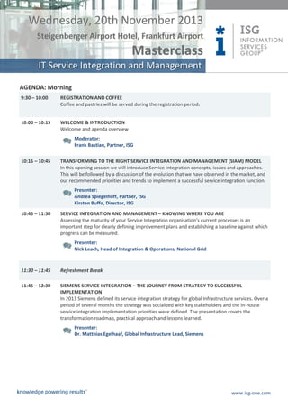 Wednesday, 20th November 2013
Steigenberger Airport Hotel, Frankfurt Airport

Masterclass
IT Service Integration and Management
AGENDA: Morning
9:30 – 10:00

REGISTRATION AND COFFEE
Coffee and pastries will be served during the registration period.

10:00 – 10:15

WELCOME & INTRODUCTION
Welcome and agenda overview
Moderator:
Frank Bastian, Partner, ISG

10:15 – 10:45

TRANSFORMING TO THE RIGHT SERVICE INTEGRATION AND MANAGEMENT (SIAM) MODEL
In this opening session we will introduce Service Integration concepts, issues and approaches.
This will be followed by a discussion of the evolution that we have observed in the market, and
our recommended priorities and trends to implement a successful service integration function.
Presenter:
Andrea Spiegelhoff, Partner, ISG
Kirsten Buffo, Director, ISG

10:45 – 11:30

SERVICE INTEGRATION AND MANAGEMENT – KNOWING WHERE YOU ARE
Assessing the maturity of your Service Integration organisation’s current processes is an
important step for clearly defining improvement plans and establishing a baseline against which
progress can be measured.
Presenter:
Nick Leach, Head of Integration & Operations, National Grid

11:30 – 11:45

Refreshment Break

11:45 – 12:30

SIEMENS SERVICE INTEGRATION – THE JOURNEY FROM STRATEGY TO SUCCESSFUL
IMPLEMENTATION
In 2013 Siemens defined its service integration strategy for global Infrastructure services. Over a
period of several months the strategy was socialized with key stakeholders and the in-house
service integration implementation priorities were defined. The presentation covers the
transformation roadmap, practical approach and lessons learned.
Presenter:
Dr. Matthias Egelhaaf, Global Infrastructure Lead, Siemens

www.isg-one.com

 