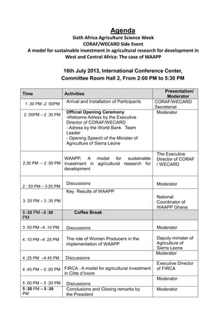 Agenda
Sixth Africa Agriculture Science Week
CORAF/WECARD Side Event
A model for sustainable investment in agricultural research for development in
West and Central Africa: The case of WAAPP
16th July 2013, International Conference Center,
Committee Room Hall 2, From 2:00 PM to 5:30 PM
Time Activities
Presentation/
Moderator
1 :30 PM -2 :00PM
Arrival and Installation of Participants CORAF/WECARD
Secretariat
2 :00PM – 2 :30 PM
Official Opening Ceremony
-Welcome Adress by the Executive
Director of CORAF/WECARD
- Adress by the World Bank Team
Leader
- Opening Speech of the Minister of
Agriculture of Sierra Leone
Moderator
2.30 PM – 2 :50 PM
WAAPP, A model for sustainable
investment in agricultural research for
development
The Executive
Director of CORAF
/ WECARD
2 : 50 PM – 3:20 PM
Discussions Moderator
3 :20 PM – 3 :35 PM
Key Results of WAAPP
National
Coordinator of
WAAPP Ghana
3 :35 PM –3 :50
PM
Coffee Break
3 :50 PM –4 :10 PM Discussions Moderator
4 :10 PM –4 :25 PM The role of Women Producers in the
implementation of WAAPP
Deputy minister of
Agriculture of
Sierra Leone
4 :25 PM –4.45 PM Discussions
Moderator
4 :45 PM – 5 :00 PM FIRCA : A model for agricultural investment
in Côte d’Ivoire
Executive Director
of FIRCA
5 :00 PM – 5 :20 PM Discussions
Moderator
5 :20 PM – 5 :30
PM
Conclusions and Closing remarks by
the President
Moderator
 