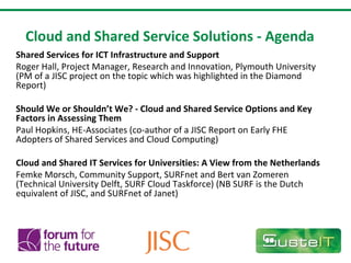 Cloud and Shared Service Solutions - Agenda Shared Services for ICT Infrastructure and Support Roger Hall, Project Manager, Research and Innovation, Plymouth University (PM of a JISC project on the topic which was highlighted in the Diamond Report)   Should We or Shouldn’t We? - Cloud and Shared Service Options and Key Factors in Assessing Them  Paul Hopkins, HE-Associates (co-author of a JISC Report on Early FHE Adopters of Shared Services and Cloud Computing) Cloud and Shared IT Services for Universities: A View from the Netherlands  Femke Morsch, Community Support, SURFnet and Bert van Zomeren (Technical University Delft, SURF Cloud Taskforce) (NB SURF is the Dutch equivalent of JISC, and SURFnet of Janet) 