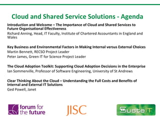Cloud and Shared Service Solutions - Agenda Introduction and Welcome – The Importance of Cloud and Shared Services to Future Organisational Effectiveness Richard Anning, Head, IT Faculty, Institute of Chartered Accountants in England and Wales   Key Business and Environmental Factors in Making Internal versus External Choices Martin Bennett, RECSO Project Leader Peter James, Green IT for Science Project Leader    The Cloud Adoption Toolkit: Supporting Cloud Adoption Decisions in the Enterprise Ian Sommerville, Professor of Software Engineering, University of St Andrews    Clear Thinking About the Cloud – Understanding the Full Costs and Benefits of Internal and External IT Solutions Ged Powell, Janet  