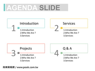 AGENDA SLIDE
1
Introduction
2
Services
3
Projects
4
Q & A
1.Introduction
2.Who We Are ?
3.Services
1.Introduction
2.Who We Are ?
3.Services
1.Introduction
2.Who We Are ?
3.Services
1.Introduction
2.Who We Are ?
3.Services
商業簡報網 / www.pook.com.tw
 