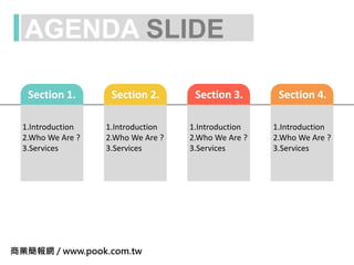 AGENDA SLIDE
Section 1.
1.Introduction
2.Who We Are ?
3.Services
Section 2.
1.Introduction
2.Who We Are ?
3.Services
Section 3.
1.Introduction
2.Who We Are ?
3.Services
Section 4.
1.Introduction
2.Who We Are ?
3.Services
商業簡報網 / www.pook.com.tw
 