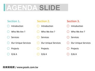 AGENDA SLIDE
Introduction
Services
Projects
Q & A
Who We Are ?
Our Unique Services
Introduction
Services
Projects
Q & A
Who We Are ?
Our Unique Services
Introduction
Services
Projects
Q & A
Who We Are ?
Our Unique Services
Section 1. Section 2. Section 3.
商業簡報網 / www.pook.com.tw
 