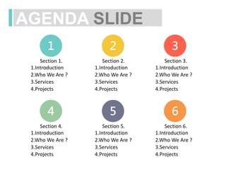 AGENDA SLIDE
1 2 3
Section 1.
1.Introduction
3.Services
4.Projects
2.Who We Are ?
Section 2.
1.Introduction
3.Services
4.Projects
2.Who We Are ?
Section 3.
1.Introduction
3.Services
4.Projects
2.Who We Are ?
4 5 6
Section 4.
1.Introduction
3.Services
4.Projects
2.Who We Are ?
Section 5.
1.Introduction
3.Services
4.Projects
2.Who We Are ?
Section 6.
1.Introduction
3.Services
4.Projects
2.Who We Are ?
 