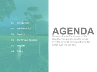 AGENDA
Introduction
Services
Projects
Q & A
Who We Are ?
Our Unique Services
01
02
03
04
05
06
The quick brown fox jumps over the
lazy dog. The quick brown fox jumps
over the lazy dog. The quick brown fox
jumps over the lazy dog.
 