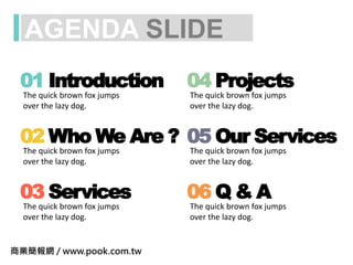 AGENDA SLIDE
01 Introduction
The quick brown fox jumps
over the lazy dog.
02 Who We Are ?
The quick brown fox jumps
over the lazy dog.
03 Services
The quick brown fox jumps
over the lazy dog.
04 Projects
The quick brown fox jumps
over the lazy dog.
05 Our Services
The quick brown fox jumps
over the lazy dog.
06 Q & A
The quick brown fox jumps
over the lazy dog.
商業簡報網 / www.pook.com.tw
 