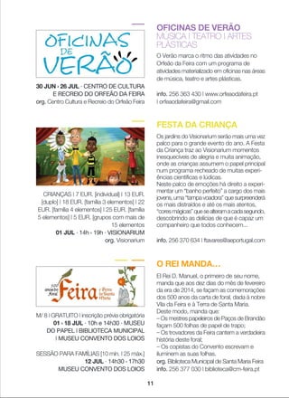 OFICINAS DE VERÃO
MÚSICA | TEATRO | ARTES
PLÁSTICAS
O Verão marca o ritmo das atividades no
Orfeão da Feira com um programa de
atividades materializado em oficinas nas áreas
de música, teatro e artes plásticas.
info. 256 363 430 | www.orfeaodafeira.pt
| orfeaodafeira@gmail.com
O REI MANDA…
El Rei D. Manuel, o primeiro de seu nome,
manda que aos dez dias do mês de fevereiro
da era de 2014, se façam as comemorações
dos 500 anos da carta de foral, dada à nobre
Vila da Feira e à Terra de Santa Maria.
Deste modo, manda que:
_ Os mestres papeleiros de Paços de Brandão
façam 500 folhas de papel de trapo;
_ Os trovadores da Feira cantem a verdadeira
história deste foral;
_ Os copistas do Convento escrevam e
iluminem as suas folhas.
org. Biblioteca Municipal de Santa Maria Feira
info. 256 377 030 | biblioteca@cm-feira.pt
FESTA DA CRIANÇA
Os jardins do Visionarium serão mais uma vez
palco para o grande evento do ano. A Festa
da Criança traz ao Visionarium momentos
inesquecíveis de alegria e muita animação,
onde as crianças assumem o papel principal
num programa recheado de muitas experi-
ências científicas e lúdicas.
Neste palco de emoções há direito a experi-
mentar um “banho perfeito” a cargo dos mais
jovens, uma “tampa voadora” que surpreenderá
os mais distraídos e até os mais atentos,
“coresmágicas”quesealteramacadasegundo,
descobrindo as delícias de que é capaz um
companheiro que todos conhecem...
info. 256 370 634 | ftavares@aeportugal.com
CRIANÇAS | 7 EUR. [individual] | 13 EUR.
[duplo] | 18 EUR. [família 3 elementos] | 22
EUR. [família 4 elementos] | 25 EUR. [família
5 elementos] | 5 EUR. [grupos com mais de
15 elementos
01 JUL · 14h › 19h · VISIONARIUM
org. Visionarium
30 JUN › 26 JUL · CENTRO DE CULTURA
E RECREIO DO ORFEÃO DA FEIRA
org. Centro Cultura e Recreio do Orfeão Feira
M/ 8 | GRATUITO | inscrição prévia obrigatória
01 › 18 JUL · 10h e 14h30 · MUSEU
DO PAPEL | BIBLIOTECA MUNICIPAL
| MUSEU CONVENTO DOS LOIOS
SESSÃO PARA FAMÍLIAS [10 mín. | 25 máx.]
12 JUL · 14h30 › 17h30
MUSEU CONVENTO DOS LOIOS
11
 