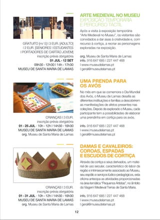 ARTE MEDIEVAL NO MUSEU
EXPOSIÇÃO TEMPORÁRIA
E PERCURSO TÁCTIL
Após a visita à exposição temporária
“Arte Medieval no Museu”, os visitantes são
convidados a dar asas à criatividade e, com
recurso à cortiça, a recriar as personagens
exploradas na exposição.
org. Museu de Santa Maria de Lamas
info. 916 647 685 | 227 447 468
| www.museudelamas.pt
| geral@museudelamas.pt
GRATUITO [m/ 5] I 3 EUR. [ADULTO]
| 2 EUR. [SENIORES | ESTUDANTES
| PORTADORES DE CARTÃO JOVEM]
inscrição prévia obrigatória
01 JUL › 12 SET
09h30 › 12h30 | 14h › 17h30
MUSEU DE SANTA MARIA DE LAMAS
DAMAS E CAVALEIROS:
COROAS, ESPADAS
E ESCUDOS DE CORTIÇA
Através da cortiça e seus derivados, um mate-
rial de uso secular, característico do labor da
região e intrinsecamente associado ao Museu,
seu espólio e serviços lúdico-pedagógicos, esta
oficina antecipa as atividades proporcionadas
naáreatemática“PequenosArtistas”,noâmbito
da Viagem Medieval Terras de Santa Maria.
info. 916 647 685 | 227 447 468
| www.museudelamas.pt
| geral@museudelamas.pt
CRIANÇAS | 3 EUR.
inscrição prévia obrigatória
01 › 31 JUL · 10h › 12h | 14h30 › 16h30
MUSEU DE SANTA MARIA DE LAMAS
org. Museu de Santa Maria de Lamas
12
UMA PRENDA PARA
OS AVÓS
No mês em que se comemora o Dia Mundial
dos Avós, o Museu de Lamas desafia as
diferentes instituições e famílias a descobrirem
as manifestações de afetos presentes nas
coleções. Depois de explorado o Museu, cada
participante tem a possibilidades de elaborar
uma prendinha em cortiça para os avós.
info. 916 647 685 | 227 447 468
| www.museudelamas.pt
| geral@museudelamas.pt
CRIANÇAS | 3 EUR.
inscrição prévia obrigatória
01 › 25 JUL · 10h › 12h | 14h30 › 16h30
MUSEU DE SANTA MARIA DE LAMAS
org. Museu de Santa Maria de Lamas
 