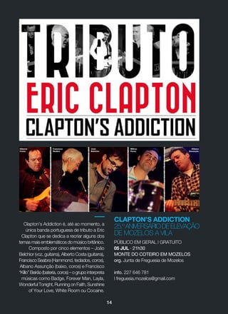 14
CLAPTON’S ADDICTION
25.ºANIVERSÁRIODEELEVAÇÃO
DE MOZELOS A VILA
Clapton’s Addiction é, até ao momento, a
única banda portuguesa de tributo a Eric
Clapton que se dedica a recriar alguns dos
temas mais emblemáticos do músico britânico.
Composto por cinco elementos _ João
Belchior (voz, guitarra), Alberto Costa (guitarra),
Francisco Seabra (Hammond, teclados, coros),
Albano Assunção (baixo, coros) e Francisco
“Killo”Beirão(bateria,coros)_ogrupo interpreta
músicas como Badge, Forever Man, Layla,
Wonderful Tonight, Running on Faith, Sunshine
of Your Love, White Room ou Cocaine.
PÚBLICO EM GERAL | GRATUITO
05 JUL · 21h30
MONTE DO COTEIRO EM MOZELOS
org. Junta de Freguesia de Mozelos
info. 227 646 781
| freguesia.mozelos@gmail.com
 