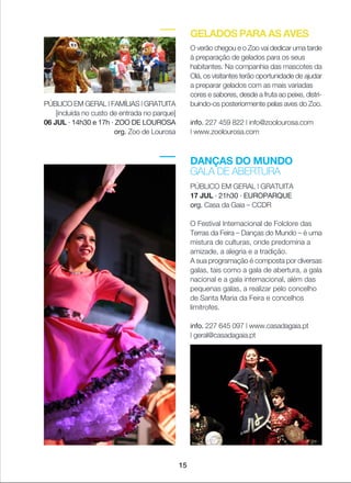 DANÇAS DO MUNDO
GALA DE ABERTURA
PÚBLICO EM GERAL | GRATUITA
17 JUL · 21h30 · EUROPARQUE
org. Casa da Gaia _ CCDR
O Festival Internacional de Folclore das
Terras da Feira _ Danças do Mundo _ é uma
mistura de culturas, onde predomina a
amizade, a alegria e a tradição.
A sua programação é composta por diversas
galas, tais como a gala de abertura, a gala
nacional e a gala internacional, além das
pequenas galas, a realizar pelo concelho
de Santa Maria da Feira e concelhos
limítrofes.
info. 227 645 097 | www.casadagaia.pt
| geral@casadagaia.pt
GELADOS PARA AS AVES
O verão chegou e o Zoo vai dedicar uma tarde
à preparação de gelados para os seus
habitantes. Na companhia das mascotes da
Olá, os visitantes terão oportunidade de ajudar
a preparar gelados com as mais variadas
cores e sabores, desde a fruta ao peixe, distri-
buindo-os posteriormente pelas aves do Zoo.
info. 227 459 822 | info@zoolourosa.com
| www.zoolourosa.com
PÚBLICO EM GERAL | FAMÍLIAS | GRATUITA
[incluída no custo de entrada no parque]
06 JUL · 14h30 e 17h · ZOO DE LOUROSA
org. Zoo de Lourosa
15
 