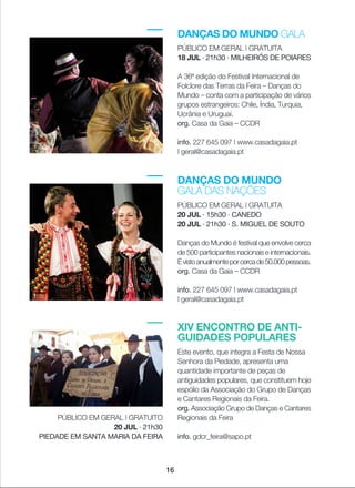 DANÇAS DO MUNDO GALA
PÚBLICO EM GERAL | GRATUITA
18 JUL · 21h30 · MILHEIRÓS DE POIARES
A 36ª edição do Festival Internacional de
Folclore das Terras da Feira _ Danças do
Mundo _ conta com a participação de vários
grupos estrangeiros: Chile, Índia, Turquia,
Ucrânia e Uruguai.
org. Casa da Gaia _ CCDR
info. 227 645 097 | www.casadagaia.pt
| geral@casadagaia.pt
DANÇAS DO MUNDO
GALA DAS NAÇÕES
PÚBLICO EM GERAL | GRATUITA
20 JUL · 15h30 · CANEDO
20 JUL · 21h30 · S. MIGUEL DE SOUTO
Danças do Mundo é festival que envolve cerca
de 500 participantes nacionais e internacionais.
Évistoanualmenteporcercade50.000pessoas.
org. Casa da Gaia _ CCDR
info. 227 645 097 | www.casadagaia.pt
| geral@casadagaia.pt
16
XIV ENCONTRO DE ANTI-
GUIDADES POPULARES
Este evento, que integra a Festa de Nossa
Senhora da Piedade, apresenta uma
quantidade importante de peças de
antiguidades populares, que constituem hoje
espólio da Associação do Grupo de Danças
e Cantares Regionais da Feira.
org. Associação Grupo de Danças e Cantares
Regionais da Feira
info. gdcr_feira@sapo.pt
PÚBLICO EM GERAL | GRATUITO
20 JUL · 21h30
PIEDADE EM SANTA MARIA DA FEIRA
 