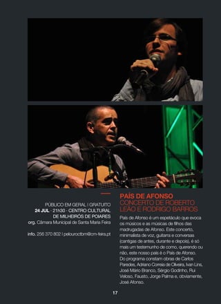 PAÍS DE AFONSO
CONCERTO DE ROBERTO
LEÃO E RODRIGO BARROS
País de Afonso é um espetáculo que evoca
os músicos e as músicas de filhos das
madrugadas de Afonso. Este concerto,
minimalista de voz, guitarra e conversas
(cantigas de antes, durante e depois), é só
mais um testemunho de como, querendo ou
não, este nosso país é o País de Afonso.
Do programa constam obras de Carlos
Paredes, Adriano Correia de Oliveira, Ivan Lins,
José Mário Branco, Sérgio Godinho, Rui
Veloso, Fausto, Jorge Palma e, obviamente,
José Afonso.
PÚBLICO EM GERAL | GRATUITO
24 JUL · 21h30 · CENTRO CULTURAL
DE MILHEIRÓS DE POIARES
org. Câmara Municipal de Santa Maria Feira
info. 256 370 802 | pelouroctbm@cm-feira.pt
17
 