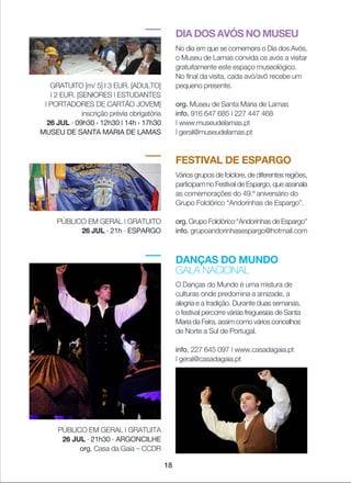DIA DOS AVÓS NO MUSEU
No dia em que se comemora o Dia dos Avós,
o Museu de Lamas convida os avós a visitar
gratuitamente este espaço museológico.
No final da visita, cada avó/avô recebe um
pequeno presente.
org. Museu de Santa Maria de Lamas
info. 916 647 685 | 227 447 468
| www.museudelamas.pt
| geral@museudelamas.pt
GRATUITO [m/ 5] I 3 EUR. [ADULTO]
| 2 EUR. [SENIORES | ESTUDANTES
| PORTADORES DE CARTÃO JOVEM]
inscrição prévia obrigatória
26 JUL · 09h30 › 12h30 | 14h › 17h30
MUSEU DE SANTA MARIA DE LAMAS
FESTIVAL DE ESPARGO
Vários grupos de folclore, de diferentes regiões,
participam no Festival de Espargo, que assinala
as comemorações do 49.º aniversário do
Grupo Folclórico “Andorinhas de Espargo”.
org. Grupo Folclórico “Andorinhas de Espargo”
info. grupoandorinhasespargo@hotmail.com
PÚBLICO EM GERAL | GRATUITO
26 JUL · 21h · ESPARGO
DANÇAS DO MUNDO
GALA NACIONAL
O Danças do Mundo é uma mistura de
culturas onde predomina a amizade, a
alegria e a tradição. Durante duas semanas,
o festival percorre várias freguesias de Santa
Maria da Feira, assim como vários concelhos
de Norte a Sul de Portugal.
info. 227 645 097 | www.casadagaia.pt
| geral@casadagaia.pt
PÚBLICO EM GERAL | GRATUITA
26 JUL · 21h30 · ARGONCILHE
org. Casa da Gaia _ CCDR
18
 