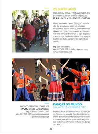 DANÇAS DO MUNDO
GALA DE ENCERRAMENTO
Espetáculo de encerramento da 36ª edição
do Danças do Mundo. Este festival interna-
cional de folclore conta habitualmente com
a presença de vários grupos estrangeiros
que exibem as diferentes culturas de dança
do mundo.
PÚBLICO EM GERAL | GRATUITA
27 JUL · 21h30 · ARGONCILHE
org. Casa da Gaia _ CCDR
info. 227 645 097 | www.casadagaia.pt
| geral@casadagaia.pt
OS SUPER AVÓS
PÚBLICO EM GERAL | FAMÍLIAS | GRATUITA
[incluída no custo de entrada no parque]
27 JUL · 14h30 e 17h · ZOO DE LOUROSA
Numa verdadeira “arena de jogos”, os avós
vão dar a conhecer aos mais novos as
brincadeiras da sua infância, ensinando-lhes
alguns dos jogos com os quais se divertiam
nos seus tempos de criança. O jogo do peão,
o arco, o jogo das latas e muitos outros jogos
tradicionais farão, certamente, parte deste
desafio.
org. Zoo de Lourosa
info. 227 459 822 | info@zoolourosa.com
| www.zoolourosa.com
19
 