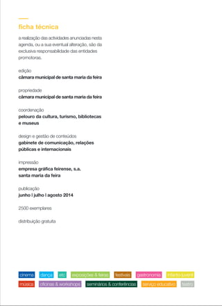 ficha técnica
a realização das actividades anunciadas nesta
agenda, ou a sua eventual alteração, são da
exclusiva responsabilidade das entidades
promotoras.
edição
câmara municipal de santa maria da feira
propriedade
câmara municipal de santa maria da feira
coordenação
pelouro da cultura, turismo, bibliotecas
e museus
design e gestão de conteúdos
gabinete de comunicação, relações
públicas e internacionais
impressão
empresa gráfica feirense, s.a.
santa maria da feira
publicação
junho | julho | agosto 2014
2500 exemplares
distribuição gratuita
infanto-juvenilexposições & feirasetc gastronomiadança festivaiscinema
serviço educativomúsica oficinas & workshops seminários & conferências teatro
 