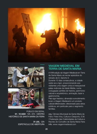 VIAGEM MEDIEVAL EM
TERRA DE SANTA MARIA
A XVIII edição da Viagem Medieval em Terra
de Santa Maria vai recriar episódios do
reinado de D. Sancho II.
Durante 10 dias consecutivos, a cidade
veste-se a rigor, proporcionando aos
visitantes uma viagem única e inesquecível
pelas vivências da Idade Média, numa
conjugação perfeita de história, património
natural e arquitetónico, animação, lazer e
gastronomia.
Pelo rigor histórico, dimensão e envolvimento
local, a Viagem Medieval é um produto
cultural diferenciador, direcionado para vários
públicos, em particular para o segmento
famílias.
org. Câmara Municipal de Santa Maria da
Feira | Feira Viva, Cultura e Desporto, E.M.
| Federação das Coletividades de Cultura e
Recreio do Concelho de Santa Maria Feira
info. www.viagemmedieval.com
PÚBLICO EM GERAL
01 › 10 AGO · 12h › 01h · CENTRO
HISTÓRICO DE SANTA MARIA DA FEIRA
31 JUL · 22h
ESPETÁCULO DE ABERTURA
20
 