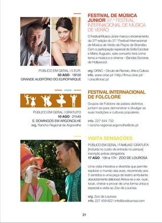 FESTIVAL DE MÚSICA
JUNIOR 37.º FESTIVAL
INTERNACIONAL DE MÚSICA
DE VERÃO
O Festival Música Júnior marca o encerramento
da 37ª edição do 37.º Festival Internacional
de Música de Verão de Paços de Brandão.
Com a participação especial de Sofia Escobar
e Mário Augusto, este concerto terá como
tema a música e o cinema _ Bandas Sonoras
de Hollywood.
org. CiRAC _ Círculo de Recreio, Arte e Cultura
info. www.cirac.pt | http://fimuv.cirac.pt/
| cirac@cirac.pt
FESTIVAL INTERNACIONAL
DE FOLCLORE
Grupos de Folclore de países distintos
juntam-se para demonstrar e divulgar as
suas tradições e culturas populares.
info. 227 644 732
| rancho.regional.argoncilhe@clix.pt
PÚBLICO EM GERAL | GRATUITO
10 AGO · 21h45
S. DOMINGOS EM ARGONCILHE
org. Rancho Regional de Argoncilhe
VISITA SENSAÇÕES
PÚBLICO EM GERAL | FAMÍLIAS | GRATUITA
[incluída no custo de entrada no parque]
inscrição prévia obrigatória
17 AGO · 15h e 17h · ZOO DE LOUROSA
Uma visita interativa e divertida que permite
explorar o mundo das aves, recorrendo aos
5 sentidos e uma peça de teatro ambulante
absolutamente deliciosa! Atreva-se a ver, ouvir,
tocar, cheirar e provar de uma forma única e
especial a visita ao Zoo de Lourosa.
org. Zoo de Lourosa
info. 227 459 822 | info@zoolourosa.com
PÚBLICO EM GERAL | 5 EUR.
03 AGO · 18h30
GRANDE AUDITÓRIO DO EUROPARQUE
21
 