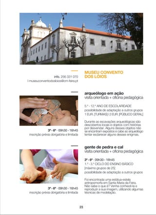 23
MUSEU CONVENTO
DOS LÓIOSinfo. 256 331 070
| museuconventodosloios@cm-feira.pt
arqueólogo em ação
visita orientada + oficina pedagógica
5.º › 12.º ANO DE ESCOLARIDADE
possibilidade de adaptação a outros grupos
1 EUR. [TURMAS] | 2 EUR. [PÚBLICO GERAL]
Durante as escavações arqueológicas são
descobertos locais e objetos com histórias
por desvendar. Alguns desses objetos não
se encontram expostos e cabe ao arqueólogo
tentar esclarecer alguns desses enigmas.
gente de pedra e cal
visita orientada + oficina pedagógica
3ª › 6ª · 09h30 › 16h45
1.º › 3.º CICLO DO ENSINO BÁSICO
[máximo grupos de 25]
possibilidade de adaptação a outros grupos
Foi encontrada uma estátua-estela
antropomorfa em Santa Maria da Feira.
Não sabe o que é? Venha conhecê-la e
reproduzir a sua imagem, utilizando algumas
técnicas de modelação.
3ª › 6ª · 09h30 › 16h45
inscrição prévia obrigatória e limitada
3ª › 6ª · 09h30 › 16h45
inscrição prévia obrigatória e limitada
 