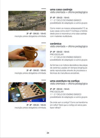 24
uma casa castreja
visita orientada + oficina pedagógica
3ª › 6ª · 09h30 › 16h45
1.º › 3.º CICLO DO ENSINO BÁSICO
possibilidade de adaptação a outros grupos
Como viviam os nossos antepassados? E as
suas casas como eram? Conheça a história
deste povo e reconstrua uma casa castreja
com materiais reutilizáveis.
cerâmica
visita orientada + oficina pedagógica
3ª › 6ª · 09h30 › 16h45
PRÉ-ESCOLAR
1.º › 3.º CICLO DO ENSINO BÁSICO
possibilidade de adaptação a outros grupos
As formas e os motivos decorativos das peças
de cerâmica usadas em tempos longínquos
serão reproduzidas através de processos e
técnicas de manufatura ancestrais.
uma aventura na cortiça
visita orientada + oficina pedagógica
3ª › 6ª · 09h30 › 16h45
PRÉ-ESCOLAR
1.º › 3.º CICLO DO ENSINO BÁSICO
possibilidade de adaptação a outros grupos
De onde vem a cortiça? Como se transforma
em rolha? Será que a cortiça só serve para
fazer rolhas?
3ª › 6ª · 09h30 › 16h45
inscrição prévia obrigatória e limitada
3ª › 6ª · 09h30 › 16h45
inscrição prévia obrigatória e limitada
3ª › 6ª · 09h30 › 16h45
inscrição prévia obrigatória e limitada
 